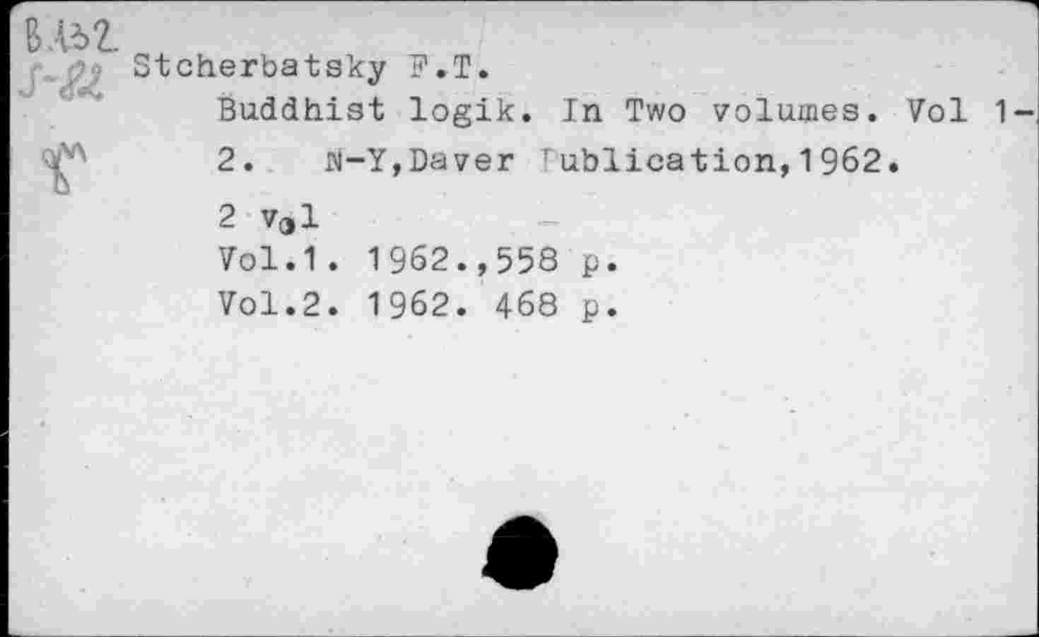 ﻿Stcherbatsky F.T.
Buddhist logik. In Two volumes. Vol 1
2. M-Y,Daver !ublication,1962.
2 vel
Vol.1. 1962.,558 p.
Vol.2. 1962. 468 p.